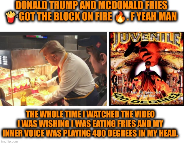 Funny | DONALD TRUMP AND MCDONALD FRIES 🍟 GOT THE BLOCK ON FIRE 🔥. F YEAH MAN; THE WHOLE TIME I WATCHED THE VIDEO I WAS WISHING I WAS EATING FRIES AND MY INNER VOICE WAS PLAYING 400 DEGREES IN MY HEAD. | image tagged in funny,donald trump,president trump,politics,mcdonald's,fries | made w/ Imgflip meme maker