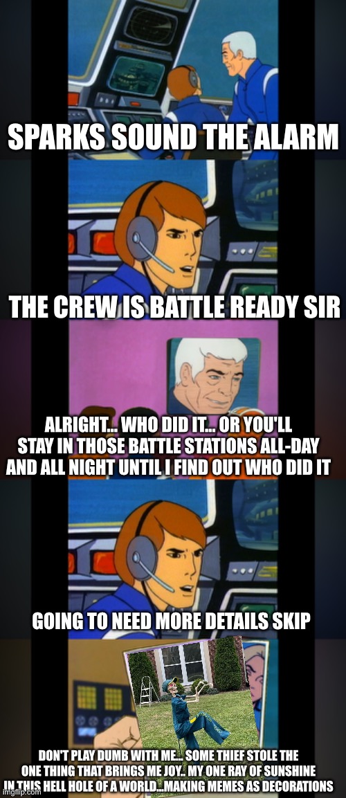 Who did it | SPARKS SOUND THE ALARM; THE CREW IS BATTLE READY SIR; ALRIGHT… WHO DID IT... OR YOU'LL STAY IN THOSE BATTLE STATIONS ALL-DAY AND ALL NIGHT UNTIL I FIND OUT WHO DID IT; GOING TO NEED MORE DETAILS SKIP; DON'T PLAY DUMB WITH ME… SOME THIEF STOLE THE ONE THING THAT BRINGS ME JOY.. MY ONE RAY OF SUNSHINE IN THIS HELL HOLE OF A WORLD…MAKING MEMES AS DECORATIONS | image tagged in funny | made w/ Imgflip meme maker