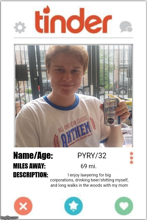 Tinder Profile | PYRY/32; 69 mi. I enjoy lawyering for big corporations, drinking beer/shitting myself, and long walks in the woods with my mom | image tagged in tinder profile | made w/ Imgflip meme maker