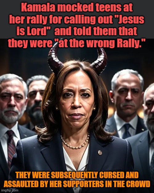 Kamala mocked teens at her rally for calling out "Jesus is Lord"  and told them that they were "at the wrong Rally."; THEY WERE SUBSEQUENTLY CURSED AND ASSAULTED BY HER SUPPORTERS IN THE CROWD | image tagged in kamala satan,kamala,wrong rally | made w/ Imgflip meme maker