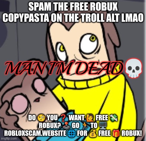 DO ? YOU ❓ WANT ? FREE ? ROBUX? ?️ GO ? TO ?️ ROBLOXSCAM.WEBSITE ? FOR ? FREE ? ROBUX! | SPAM THE FREE ROBUX COPYPASTA ON THE TROLL ALT LMAO; DO 🧐 YOU ❓ WANT 🙋 FREE 💸 ROBUX? 🕹️ GO 🏃 TO 🖥️ ROBLOXSCAM.WEBSITE 🌐 FOR 💰 FREE 🎁 ROBUX! | image tagged in man i'm dead | made w/ Imgflip meme maker