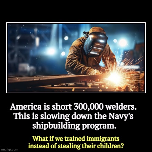 America is short 300,000 welders. 
This is slowing down the Navy's 
shipbuilding program. | What if we trained immigrants instead of stealin | image tagged in funny,demotivationals,welder,navy,immigrants,training | made w/ Imgflip demotivational maker