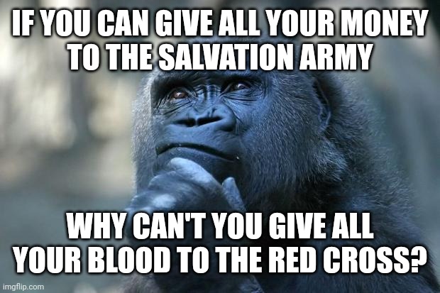 On limiting donations | IF YOU CAN GIVE ALL YOUR MONEY
TO THE SALVATION ARMY; WHY CAN'T YOU GIVE ALL YOUR BLOOD TO THE RED CROSS? | image tagged in deep thoughts,red cross,salvation army,blood,donation,money | made w/ Imgflip meme maker