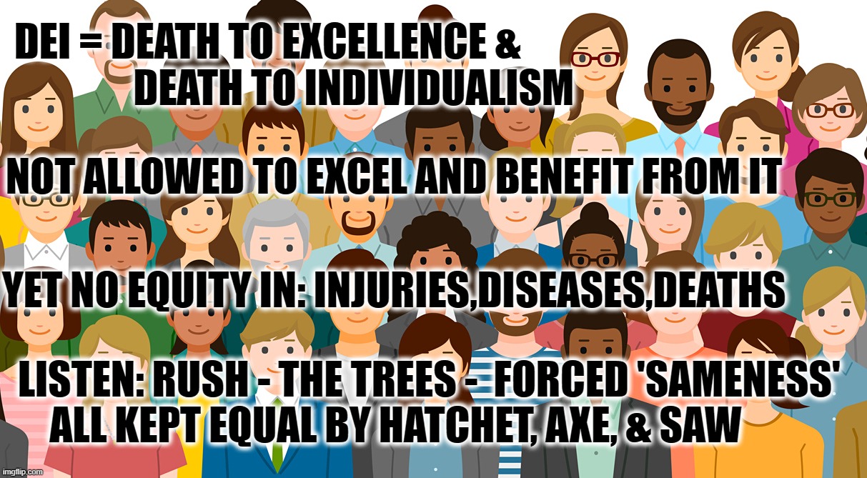 DEI = DEATH OF INDIVIDUALISM | DEI = DEATH TO EXCELLENCE & 
               DEATH TO INDIVIDUALISM; NOT ALLOWED TO EXCEL AND BENEFIT FROM IT; YET NO EQUITY IN: INJURIES,DISEASES,DEATHS; LISTEN: RUSH - THE TREES -  FORCED 'SAMENESS'
    ALL KEPT EQUAL BY HATCHET, AXE, & SAW | image tagged in dei,die,diversity,merit,sameness,clones | made w/ Imgflip meme maker