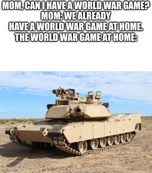 i cannot go already because it's a disaster day | MOM, CAN I HAVE A WORLD WAR GAME?
MOM: WE ALREADY HAVE A WORLD WAR GAME AT HOME.
THE WORLD WAR GAME AT HOME: | image tagged in m1 abrams | made w/ Imgflip meme maker