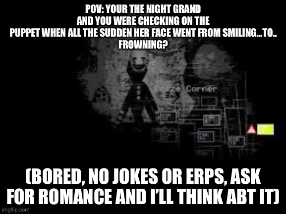 Just bored, me saying yes to romance is very unlikely | POV: YOUR THE NIGHT GRAND AND YOU WERE CHECKING ON THE PUPPET WHEN ALL THE SUDDEN HER FACE WENT FROM SMILING…TO..
FROWNING? (BORED, NO JOKES OR ERPS, ASK FOR ROMANCE AND I’LL THINK ABT IT) | image tagged in the puppet from fnaf 2 | made w/ Imgflip meme maker