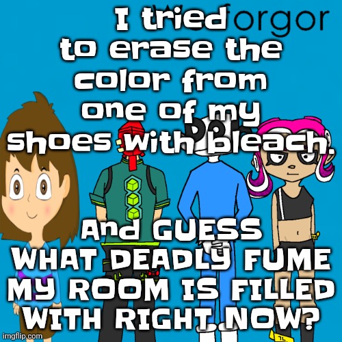 I'm dead :3 | I tried to erase the color from one of my shoes with bleach. And GUESS WHAT DEADLY FUME MY ROOM IS FILLED WITH RIGHT NOW? | image tagged in we forgor weezer | made w/ Imgflip meme maker