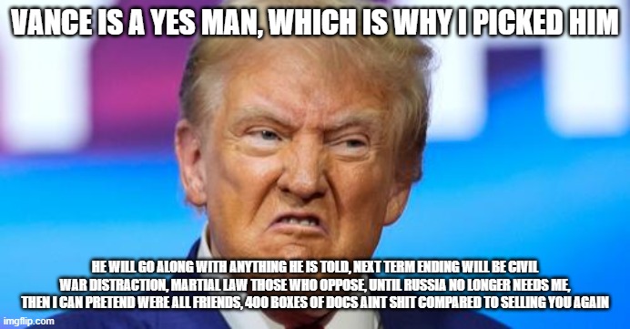 Trump and Vance Pick | VANCE IS A YES MAN, WHICH IS WHY I PICKED HIM; HE WILL GO ALONG WITH ANYTHING HE IS TOLD, NEXT TERM ENDING WILL BE CIVIL WAR DISTRACTION, MARTIAL LAW THOSE WHO OPPOSE, UNTIL RUSSIA NO LONGER NEEDS ME, THEN I CAN PRETEND WERE ALL FRIENDS, 400 BOXES OF DOCS AINT SHIT COMPARED TO SELLING YOU AGAIN | made w/ Imgflip meme maker