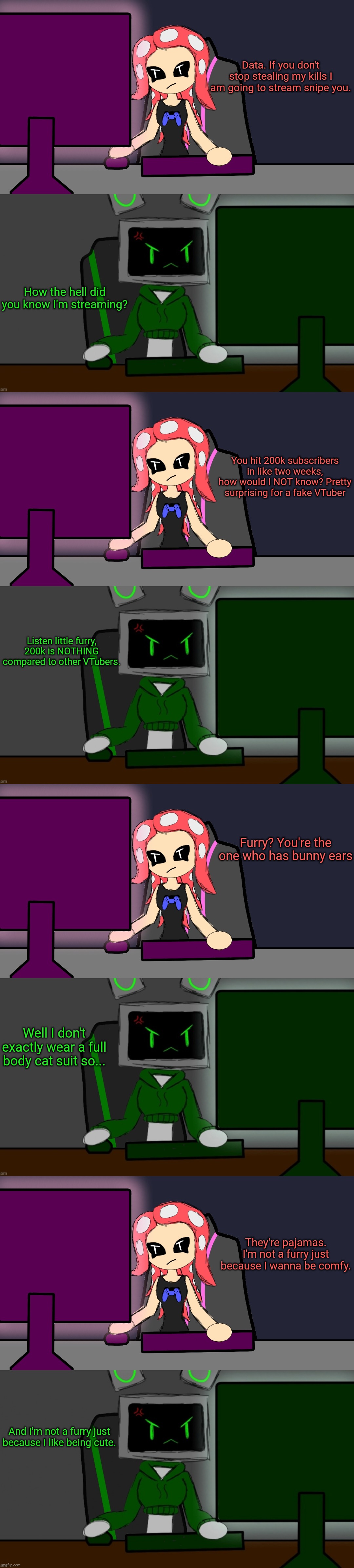 A lot of their encounters end in completely ineffective furry accusations. Nobody wins here | Data. If you don't stop stealing my kills I am going to stream snipe you. How the hell did you know I'm streaming? You hit 200k subscribers in like two weeks, how would I NOT know? Pretty surprising for a fake VTuber; Listen little furry, 200k is NOTHING compared to other VTubers. Furry? You're the one who has bunny ears; Well I don't exactly wear a full body cat suit so... They're pajamas. I'm not a furry just because I wanna be comfy. And I'm not a furry just because I like being cute. | image tagged in gamer poki,gamer data v2 | made w/ Imgflip meme maker