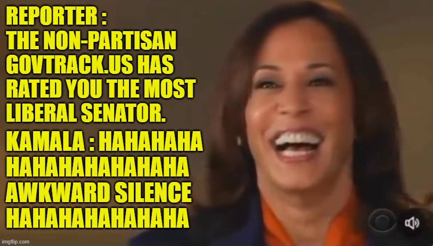 Kamala's Typical response | REPORTER :
THE NON-PARTISAN
GOVTRACK.US HAS
RATED YOU THE MOST
LIBERAL SENATOR. KAMALA : HAHAHAHA
HAHAHAHAHAHAHA
AWKWARD SILENCE
HAHAHAHAHAHAHA | image tagged in kamala harris,senators,liberal,maga,make america great again,awkward | made w/ Imgflip meme maker