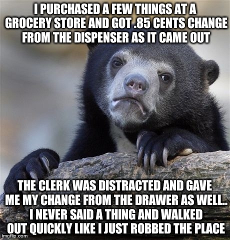 Confession Bear | I PURCHASED A FEW THINGS AT A GROCERY STORE AND GOT .85 CENTS CHANGE FROM THE DISPENSER AS IT CAME OUT THE CLERK WAS DISTRACTED AND GAVE ME  | image tagged in memes,confession bear,AdviceAnimals | made w/ Imgflip meme maker
