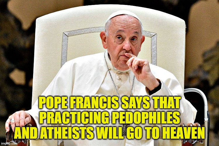 The Catholic church is a joke. And I am catholic | POPE FRANCIS SAYS THAT PRACTICING PEDOPHILES AND ATHEISTS WILL GO TO HEAVEN | image tagged in catholic,catholic church,pope francis,pedophiles,athiest,heaven | made w/ Imgflip meme maker