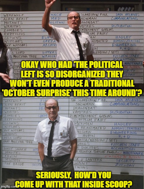 Enquiring minds want to know. | OKAY WHO HAD 'THE POLITICAL LEFT IS SO DISORGANIZED THEY WON'T EVEN PRODUCE A TRADITIONAL 'OCTOBER SURPRISE' THIS TIME AROUND'? SERIOUSLY,  HOW'D YOU COME UP WITH THAT INSIDE SCOOP? | image tagged in who had x for month | made w/ Imgflip meme maker