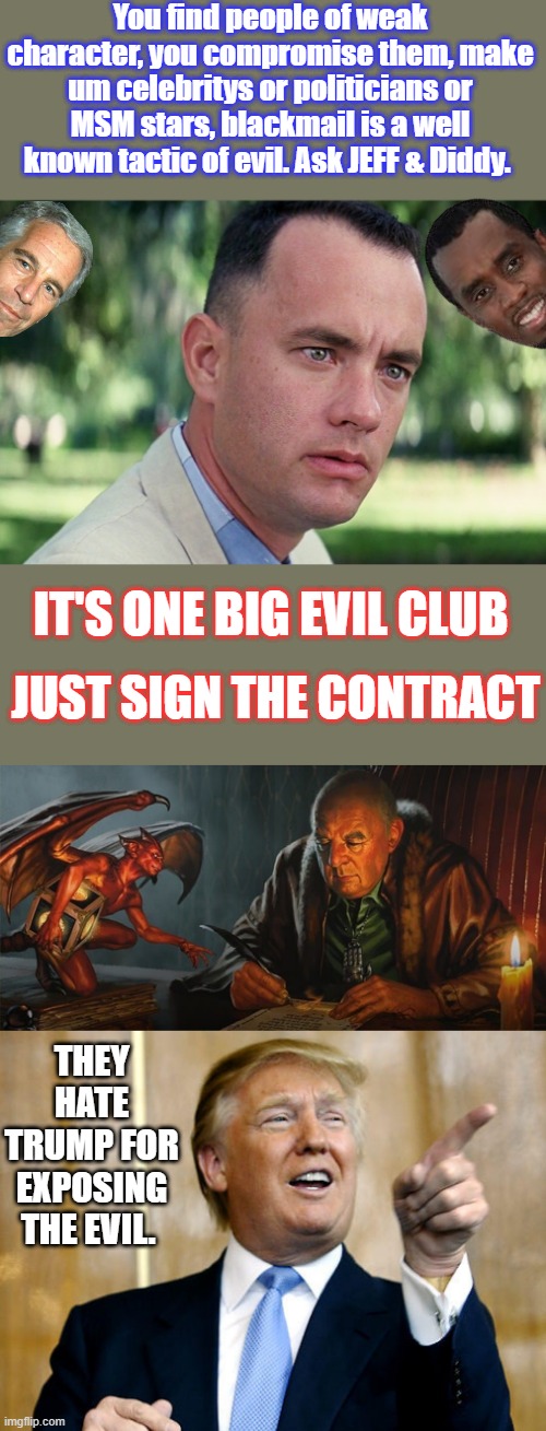 You find people of weak character, you compromise them, make um celebritys or politicians or MSM stars, blackmail is a well known tactic of evil. Ask JEFF & Diddy. IT'S ONE BIG EVIL CLUB; JUST SIGN THE CONTRACT; THEY HATE TRUMP FOR EXPOSING THE EVIL. | image tagged in memes,and just like that,donald trump pointing | made w/ Imgflip meme maker