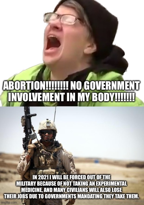 ABORTION!!!!!!!! NO GOVERNMENT INVOLVEMENT IN MY BODY!!!!!!! IN 2021 I WILL BE FORCED OUT OF THE MILITARY BECAUSE OF NOT TAKING AN EXPERIMENTAL MEDICINE, AND MANY CIVILIANS WILL ALSO LOSE THEIR JOBS DUE TO GOVERNMENTS MANDATING THEY TAKE THEM. | image tagged in screaming liberal,soldier | made w/ Imgflip meme maker