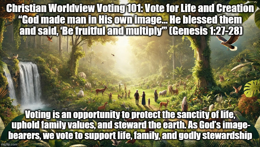 Vote for Life and Creation | Christian Worldview Voting 101: Vote for Life and Creation
“God made man in His own image… He blessed them
 and said, ‘Be fruitful and multiply’” (Genesis 1:27-28); Voting is an opportunity to protect the sanctity of life,
 uphold family values, and steward the earth. As God’s image-
bearers, we vote to support life, family, and godly stewardship | image tagged in voting,christians christianity,family values | made w/ Imgflip meme maker