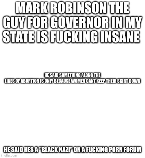 cant look up exact examples since on school chromebook but holy shit | MARK ROBINSON THE GUY FOR GOVERNOR IN MY STATE IS FUCKING INSANE; HE SAID SOMETHING ALONG THE LINES OF ABORTION IS ONLY BECAUSE WOMEN CANT KEEP THEIR SKIRT DOWN; HE SAID HES A "BLACK NAZI" ON A FUCKING PORN FORUM | made w/ Imgflip meme maker