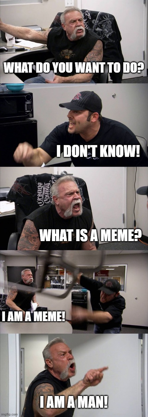 American Chopper Argument | WHAT DO YOU WANT TO DO? I DON'T KNOW! WHAT IS A MEME? I AM A MEME! I AM A MAN! | image tagged in memes,american chopper argument | made w/ Imgflip meme maker
