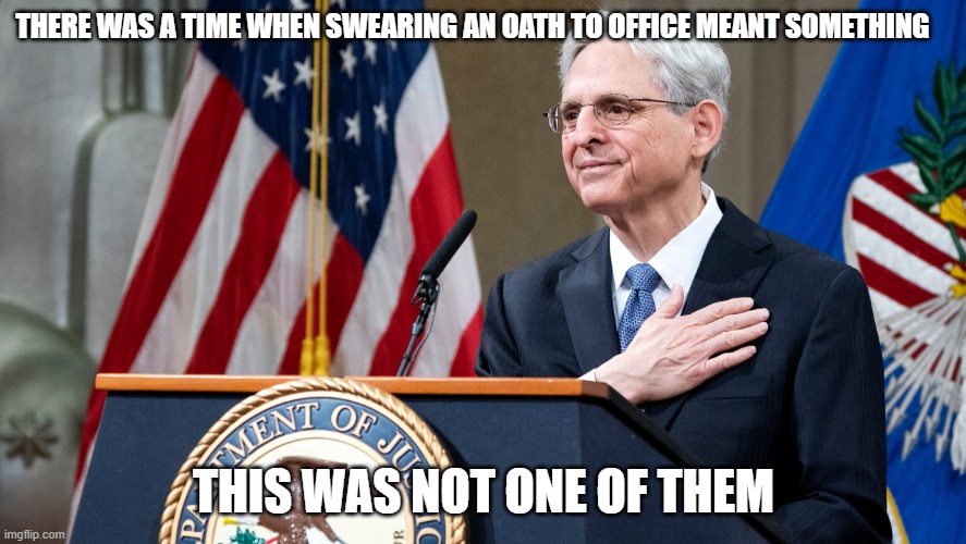 One of the many faces of the deep state | THERE WAS A TIME WHEN SWEARING AN OATH TO OFFICE MEANT SOMETHING; THIS WAS NOT ONE OF THEM | image tagged in attorney general merrick garland,democrat war on america,no honor,treason,anti american democrats,two tier just us system | made w/ Imgflip meme maker