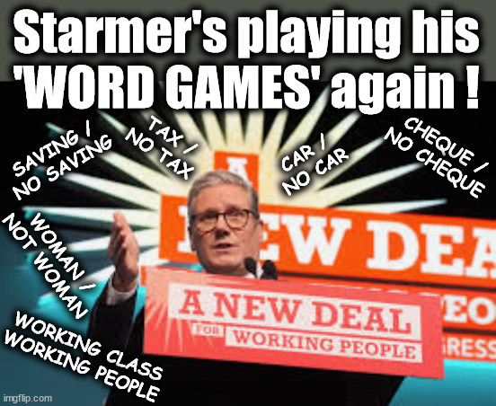 Can't trust Starmer to define anything - TwoTierKeir FreeGearKeir | Starmer's playing his
'WORD GAMES' again ! CHEQUE /
NO CHEQUE; SAVING /
NO SAVING; TAX /
NO TAX; CAR /
NO CAR; WOMAN /
NOT WOMAN; WORKING CLASS
WORKING PEOPLE; RATING HAS PLUMMETED; WELCOME TO LABOUR CORRUPTION !!! 'DESTROY'; Starmer on course to . . . HEY STARMER - LET'S GET DOWN TO BUSINESS ! #TwoTierKeir #FreeGearKeir; 1/100 HERE ILLEGALLY; NEVA 4GET 2024; LORD WAHEED ALLI; AMNESTY FOR ALL ILLEGALS; SIR KEIR STARMER MP; MUSLIM VOTES MATTER; BLOOD ON STARMERS HANDS? BURNHAM; TAXI FOR RAYNER ? #RR4PM;100'S MORE TAX COLLECTORS; HIGHER TAXES UNDER LABOUR; WE'RE COMING FOR YOU; LABOUR PLEDGES TO CLAMP DOWN ON TAX DODGERS; HIGHER TAXES UNDER LABOUR; RACHEL REEVES ANGELA RAYNER BOVVERED? HIGHER TAXES UNDER LABOUR; RISKS OF VOTING LABOUR; * EU RE ENTRY? * MASS IMMIGRATION? * BUILD ON GREENBELT? * RAYNER AS OUR PM? * ULEZ 20 MPH FINES?* HIGHER TAXES? * UK FLAG CHANGE? * MUSLIM TAKEOVER? * END OF CHRISTIANITY? * ECONOMIC COLLAPSE? TRIPLE LOCK' ANNELIESE DODDS RWANDA PLAN QUID PRO QUO UK NOT TAKING ITS FAIR SHARE, EU EXCHANGE DEAL = PEOPLE TRAFFICKING !!! STARMER TO BETRAY BRITAIN, #BURDEN SHARING #IMMIGRATION #STARMEROUT #LABOUR #WEARECORBYN #KEIRSTARMER #DIANEABBOTT #MCDONNELL #CULTOFCORBYN #LABOURISDEAD #LABOURRACISM #SOCIALISTSUNDAY #NEVERVOTELABOUR #SOCIALISTANYDAY #ANTISEMITISM #SAVILE #SAVILEGATE #PAEDO #WORBOYS #GROOMINGGANGS #PAEDOPHILE #ILLEGALIMMIGRATION #INVASION #STARMERISWRONG #SIRSOFTIE #SIRSOFTY #BLAIR #STEROIDS AKA KEITH ABBOTT #TWOTIERKEIR; BUT THEY; VOTED STARMER ! #TWOTIERKEIR; #TWOTIERKEIR; YVETTE COOPER; BLOOD ON THE HANDS OF YVETTE COOPER & STARMER; #2NDGEARKEIR; STARMER 'SURRENDER' TO THE EU? 4 DAY WEEK; BLACK HOLE; 6PM FRI; #TWOTIERKEIR; #STARMEROUT; TWO HOMES RAYNER; PULLING UP LADDER FROM WORKING PEOPLE STARMER TO SCRAP THATCHERS 'RIGHT TO BUY' SCHEME? WINTER FUEL PAYMENTS? THE; GRIFTERS; HEY - WHERE'S OUR FREE STUFF? CAP'T HYPOCRITE PENSIONERS TO FREEZE #TWOTIERKEIR; HYPOCRITE RAYNER TO SCRAP 'RIGHT TO BUY'? HOUSE ILLEGAL MIGRANTS ??? SMASH GANGS; BAN SMOKING; NEVER, EVER; HOW DOES STARMER NEGATE UK LAW? LAWLESS BRITAIN !!! 'ILLEGAL' = 'IRREGULAR'; UNDER STARMER'S; 'ILLEGAL' V 'IRREGULAR'; SO MUCH FOR BREXIT, FAST-TRACKING RIOTERS, #TWOTIERKEIR; ELECTION PLEDGE STARMER LIED TO US !!! SIR KEIR RODNEY STARMER; #TRIPLELOCK; SMEG HEAD CONCEDES; TITCHY STARMER; 'PUTTING COUNTRY FIRST'; PARTY SECOND; ON TOP OF THE £480M ALREADY GIVEN TO FRANCE TO 'STOP THE BOATS';LABOUR PLEDGE 'URBAN CENTRES' TO HELP HOUSE 'OUR FAIR SHARE' OF OUR NEW MIGRANT FRIENDS; NEW HOME FOR OUR NEW IMMIGRANT FRIENDS !!! THE ONLY WAY TO KEEP THE ILLEGAL IMMIGRANTS IN THE UK; CITIZENSHIP FOR ALL, COVER WITH A LIE! 'SMASH THE GANGS'; LABOUR AXE PENSIONERS WINTER FUEL PAYMENTS; #TwoTierKeir #FreeGearKeir; Yvette Cooper; 'GIVING OUR COUNTRY AWAY'; UNDER STARMER ! CHANGE; HOW MUCH TO GET YOU TO RESIGN? #TWOTIERKEIR #FREEGEARKEIR; When; 'STARMER IS CANCELLED' !!! WHO'S GONNA TAKE OVER? Blair on Steroids; SHOULD I START MY WAR NOW? | image tagged in starmer working people,illegal immigration,stop boats rwanda,palestine hamas muslim vote,twotierkeir freegearkeir,slippery | made w/ Imgflip meme maker