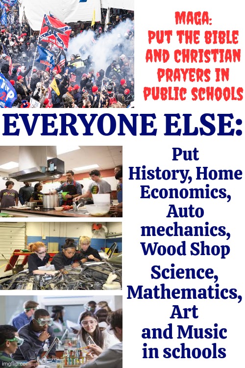 Maga Wants Their Religion Shoved Up Everyone's Business But ... Religion Is NOT Education | Put History, Home Economics, Auto mechanics, Wood Shop; Maga:
Put the bible and Christian prayers in public schools; EVERYONE ELSE:; Science, Mathematics, Art and Music in schools | image tagged in education,knowledge is power,maga,donald trump is a convicted rapist,memes,education vs religion | made w/ Imgflip meme maker