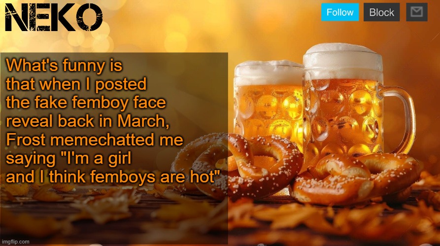 Neko Oktoberfest announcement template | What's funny is that when I posted the fake femboy face reveal back in March, Frost memechatted me saying "I'm a girl and I think femboys are hot" | image tagged in neko oktoberfest announcement template | made w/ Imgflip meme maker