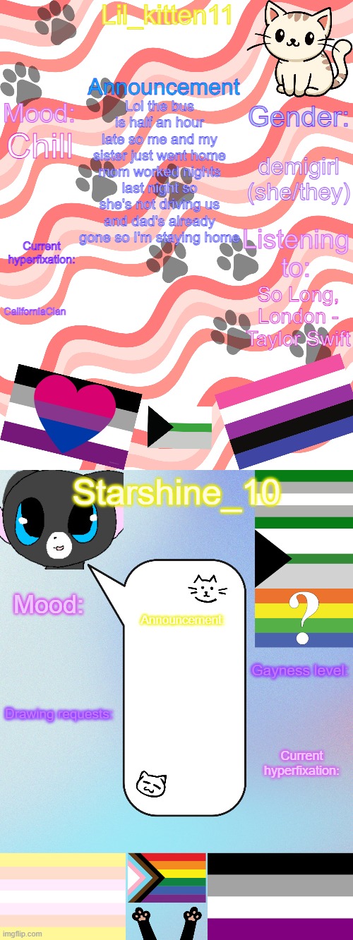 Lil_kitten11/Starshine_10 shared announcement temp | Lol the bus is half an hour late so me and my sister just went home mom worked nights last night so she's not driving us and dad's already gone so I'm staying home; demigirl (she/they); Chill; CaliforniaClan; So Long, London - Taylor Swift | image tagged in lil_kitten11/starshine_10 shared announcement temp | made w/ Imgflip meme maker