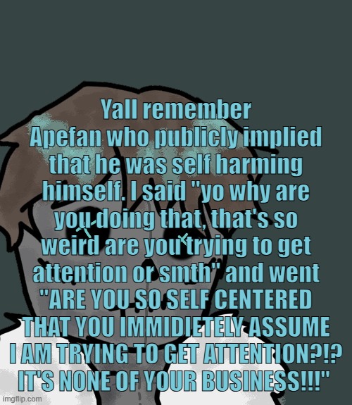 "Okay are you depressed are you trying to get off on it?" "NO YOU STUPID FUCK IT'S NONE YOUR BUSINESS" | Yall remember Apefan who publicly implied that he was self harming himself. I said "yo why are you doing that, that's so weird are you trying to get attention or smth" and went "ARE YOU SO SELF CENTERED THAT YOU IMMIDIETELY ASSUME I AM TRYING TO GET ATTENTION?!? IT'S NONE OF YOUR BUSINESS!!!" | image tagged in osde plush thanks disco | made w/ Imgflip meme maker