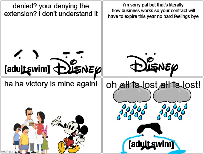 adult swim after losing the rights to rerun bob's burgers | denied? your denying the extension? i don't understand it; i'm sorry pal but that's literally how business works so your contract will have to expire this year no hard feelings bye; ha ha victory is mine again! oh all is lost all is lost! | image tagged in memes,blank comic panel 2x2,adult swim,disney,references,prediction | made w/ Imgflip meme maker