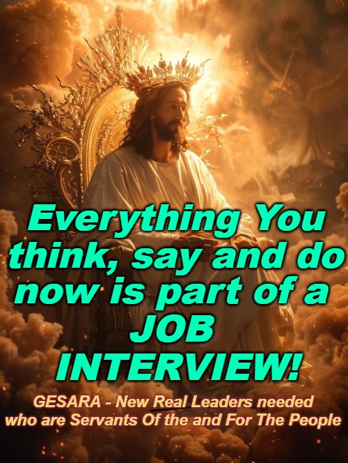 Jesus us doing 4D and 5D New Earth Job interviews | now is part of a 
JOB 
INTERVIEW! Everything You think, say and do; GESARA - New Real Leaders needed who are Servants Of the and For The People | image tagged in jesus,4d,5d,new earth,ascension | made w/ Imgflip meme maker