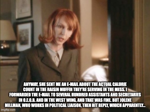 Margaret's Muffin Email | ANYWAY, SHE SENT ME AN E-MAIL ABOUT THE ACTUAL CALORIE COUNT IN THE RAISIN MUFFIN THEY’RE SERVING IN THE MESS. I FORWARDED THE E-MAIL TO SEVERAL HUNDRED ASSISTANTS AND SECRETARIES IN O.E.O.B. AND IN THE WEST WING, AND THAT WAS FINE. BUT JOLENE MILLMAN, WHO WORKS IN POLITICAL LIAISON, THEN HIT REPLY, WHICH APPARENTLY... | image tagged in muffin email | made w/ Imgflip meme maker