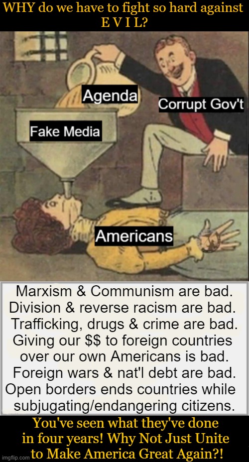 Be Careful When You Follow the Masses. Sometimes the 'M' is silent. | WHY do we have to fight so hard against 
E V I L? Marxism & Communism are bad.
Division & reverse racism are bad. 

Trafficking, drugs & crime are bad.

Giving our $$ to foreign countries 
over our own Americans is bad.

Foreign wars & nat'l debt are bad.

Open borders ends countries while  
subjugating/endangering citizens. You've seen what they've done 
in four years! Why Not Just Unite 
to Make America Great Again?! | image tagged in how we got here,where we are today,donald trump,marxism communism crime division open borders,maga,political humor | made w/ Imgflip meme maker