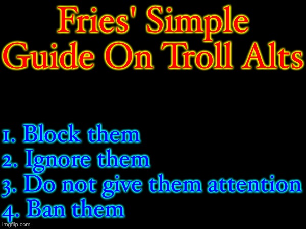 Fries_BFDI's Text Template | Fries' Simple Guide On Troll Alts; 1. Block them
2. Ignore them
3. Do not give them attention
4. Ban them | image tagged in fries_bfdi's text template | made w/ Imgflip meme maker