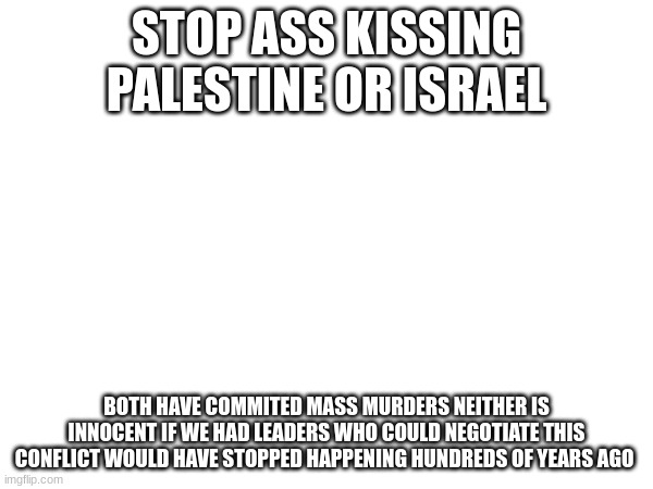 STOP ASS KISSING PALESTINE OR ISRAEL; BOTH HAVE COMMITED MASS MURDERS NEITHER IS INNOCENT IF WE HAD LEADERS WHO COULD NEGOTIATE THIS CONFLICT WOULD HAVE STOPPED HAPPENING HUNDREDS OF YEARS AGO | made w/ Imgflip meme maker