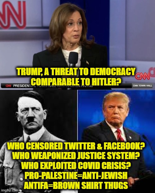 Who is the real fascist? | TRUMP, A THREAT TO DEMOCRACY
COMPARABLE TO HITLER? WHO CENSORED TWITTER & FACEBOOK?
WHO WEAPONIZED JUSTICE SYSTEM?
WHO EXPLOITED COVID CRISIS?
PRO-PALESTINE=ANTI-JEWISH
ANTIFA=BROWN SHIRT THUGS | image tagged in kamala harris | made w/ Imgflip meme maker