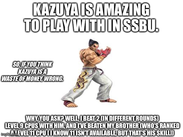 If you agree, upvote | KAZUYA IS AMAZING TO PLAY WITH IN SSBU. SO, IF YOU THINK KAZUYA IS A WASTE OF MONEY, WRONG. WHY, YOU ASK? WELL, I BEAT 2 (IN DIFFERENT ROUNDS) LEVEL 9 CPUS WITH HIM, AND I’VE BEATEN MY BROTHER (WHO’S RANKED A LEVEL 11 CPU [ I KNOW 11 ISN’T AVAILABLE, BUT THAT’S HIS SKILL]) | image tagged in fighting | made w/ Imgflip meme maker