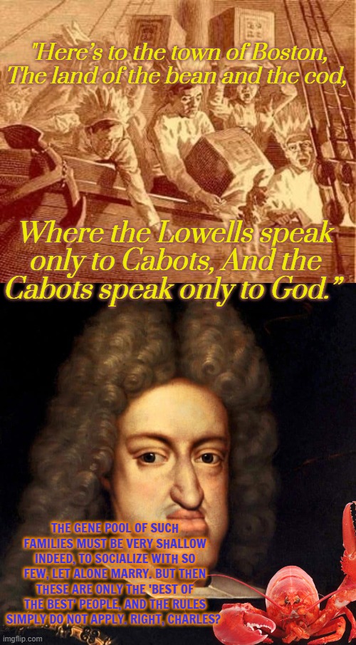 The Brahmin Left when they call MAGAs Inbred don't know their own Roots. | "Here’s to the town of Boston, The land of the bean and the cod, Where the Lowells speak only to Cabots, And the Cabots speak only to God.”; THE GENE POOL OF SUCH FAMILIES MUST BE VERY SHALLOW INDEED, TO SOCIALIZE WITH SO FEW, LET ALONE MARRY. BUT THEN THESE ARE ONLY THE 'BEST OF THE BEST' PEOPLE, AND THE RULES SIMPLY DO NOT APPLY. RIGHT, CHARLES? | image tagged in boston tea party,charles ii of spain | made w/ Imgflip meme maker