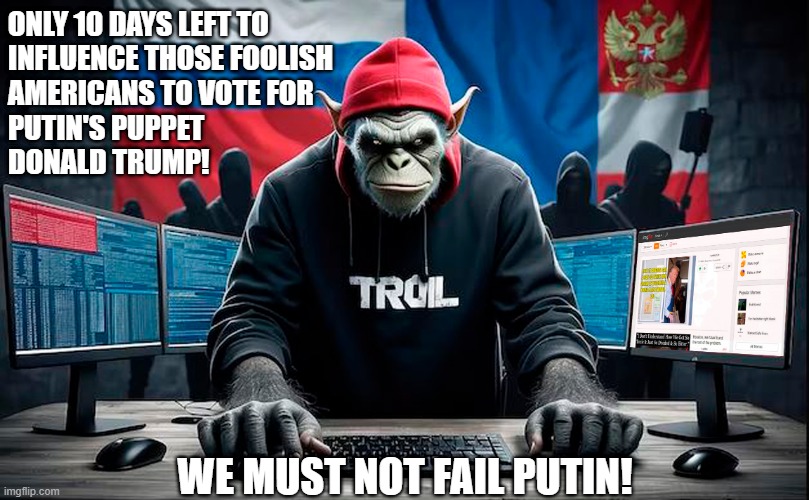 The Kremlin Troll farms are working overtime the next 10 days! | ONLY 10 DAYS LEFT TO
INFLUENCE THOSE FOOLISH
AMERICANS TO VOTE FOR 
PUTIN'S PUPPET
DONALD TRUMP! WE MUST NOT FAIL PUTIN! | image tagged in donald trump,trump russia collusion,vladimir putin,troll farms,russian trolls,meanwhile in russia | made w/ Imgflip meme maker