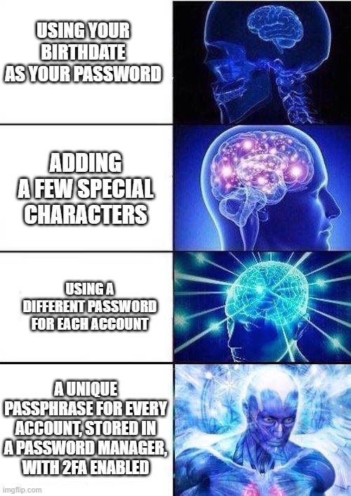 cybersecurity awareness - strong password | USING YOUR BIRTHDATE AS YOUR PASSWORD; ADDING A FEW SPECIAL CHARACTERS; USING A DIFFERENT PASSWORD FOR EACH ACCOUNT; A UNIQUE PASSPHRASE FOR EVERY ACCOUNT, STORED IN A PASSWORD MANAGER, WITH 2FA ENABLED | image tagged in brain mind expanding | made w/ Imgflip meme maker