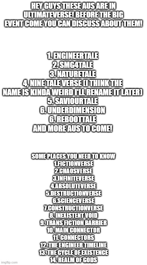 My brain is on fireeeee | HEY GUYS THESE AUS ARE IN ULTIMATEVERSE! BEFORE THE BIG EVENT COME YOU CAN DISCUSS ABOUT THEM! 1. ENGINEERTALE
2. SMG4TALE
3. NATURETALE
4, NINE TALE VERSE (I THINK THE NAME IS KINDA WEIRD I'LL RENAME IT LATER)
5. SAVIOURTALE
6. UNDERDIMENSION
6. REBOOTTALE
AND MORE AUS TO COME! SOME PLACES YOU NEED TO KNOW
1.FICTIONVERSE
2.CHAOSVERSE
3.INFINITEVERSE
4.ABSOLUTEVERSE
5.DESTRUCTIONVERSE
6.SCIENCEVERSE
7.CONSTRUCTIONVERSE
8. INEXISTENT VOID
9. TRANS FICTION BARRIER
10. MAIN CONNECTOR
11. CONNECTORS
12. THE ENGINEER TIMELINE
13. THE CYCLE OF EXISTENCE
14. REALM OF GODS | image tagged in ultimateverse,undertale,a lot of stuffs | made w/ Imgflip meme maker