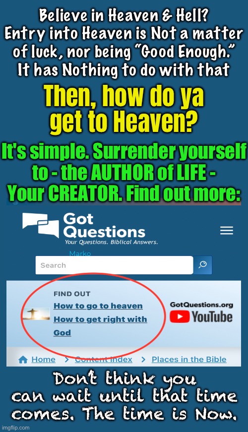 Not sure?  Want to know? | Believe in Heaven & Hell?
Entry into Heaven is Not a matter
of luck, nor being “Good Enough.”
It has Nothing to do with that; Then, how do ya
get to Heaven? It's simple. Surrender yourself
to - the AUTHOR of LIFE -
Your CREATOR. Find out more:; Marko; Don’t think you can wait until that time comes. The time is Now. | image tagged in memes,eternity is a long long time,you want to make sure you get this one right,no guessing,solid factual info | made w/ Imgflip meme maker