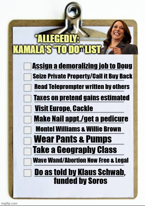 TO DO LIST. KAMALA stated She HAS one, if you'll only vote for her. Do Share Mrs. Emhoff | *ALLEGEDLY:
KAMALA'S "TO DO" LIST; Assign a demoralizing job to Doug; Seize Private Property/Call it Buy Back; Read Teleprompter written by others; Taxes on pretend gains estimated; Visit Europe, Cackle; Make Nail appt./get a pedicure; Montel Williams & Willie Brown; Wear Pants & Pumps; Take a Geography Class; Wave Wand/Abortion Now Free & Legal; Do as told by Klaus Schwab, 
funded by Soros | image tagged in kamala harris,politics,globalism,karl marx,president trump,democratic socialism | made w/ Imgflip meme maker