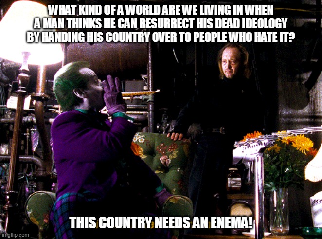 joker this town needs an enema | WHAT KIND OF A WORLD ARE WE LIVING IN WHEN A MAN THINKS HE CAN RESURRECT HIS DEAD IDEOLOGY BY HANDING HIS COUNTRY OVER TO PEOPLE WHO HATE IT? THIS COUNTRY NEEDS AN ENEMA! | image tagged in joker this town needs an enema | made w/ Imgflip meme maker