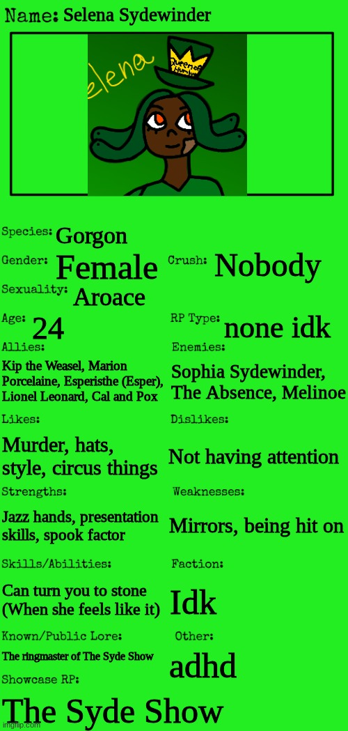 Im on a Syde Show hit | Selena Sydewinder; Gorgon; Nobody; Female; Aroace; 24; none idk; Kip the Weasel, Marion Porcelaine, Esperisthe (Esper), Lionel Leonard, Cal and Pox; Sophia Sydewinder, The Absence, Melinoe; Murder, hats, style, circus things; Not having attention; Mirrors, being hit on; Jazz hands, presentation skills, spook factor; Can turn you to stone (When she feels like it); Idk; The ringmaster of The Syde Show; adhd; The Syde Show | image tagged in new oc showcase for rp stream,ocs | made w/ Imgflip meme maker