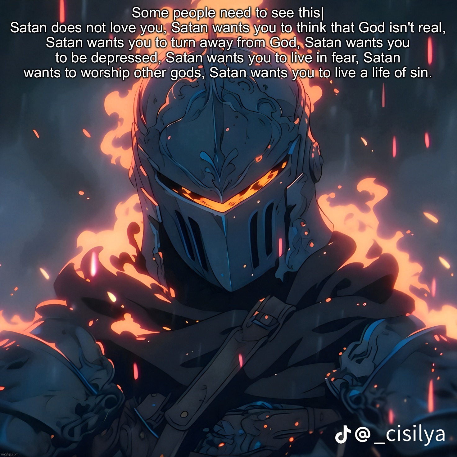 "B-but Satan respects my pronouns!!1111" Satan literally wants to ruin your life | Some people need to see this|
Satan does not love you, Satan wants you to think that God isn't real, Satan wants you to turn away from God, Satan wants you to be depressed, Satan wants you to live in fear, Satan wants to worship other gods, Satan wants you to live a life of sin. | image tagged in knight | made w/ Imgflip meme maker