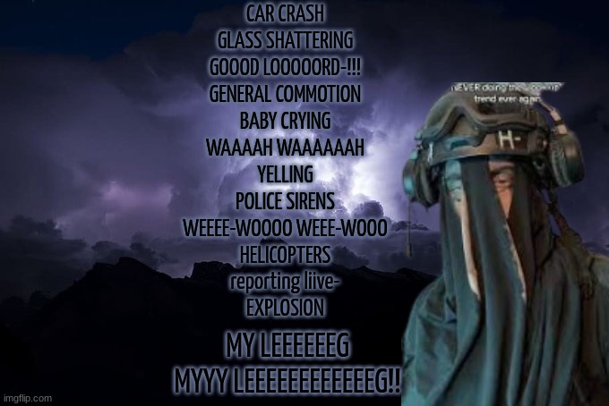 (yes, I'm having a mental breakdown rn) | CAR CRASH
GLASS SHATTERING
GOOOD LOOOOORD-!!!

GENERAL COMMOTION
BABY CRYING
WAAAAH WAAAAAAH
YELLING

POLICE SIRENS
WEEEE-WOOOO WEEE-WOOO
HELICOPTERS
reporting liive-

EXPLOSION; MY LEEEEEEG
MYYY LEEEEEEEEEEEEG!! | image tagged in sak temp ltg,seb solace quote,roblox pressure | made w/ Imgflip meme maker