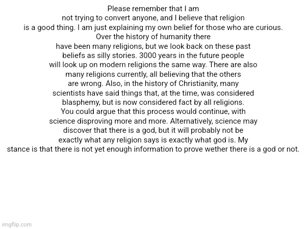 Make this a copypasta I dare you | Please remember that I am not trying to convert anyone, and I believe that religion is a good thing. I am just explaining my own belief for those who are curious.
Over the history of humanity there have been many religions, but we look back on these past beliefs as silly stories. 3000 years in the future people will look up on modern religions the same way. There are also many religions currently, all believing that the others are wrong. Also, in the history of Christianity, many scientists have said things that, at the time, was considered blasphemy, but is now considered fact by all religions. You could argue that this process would continue, with science disproving more and more. Alternatively, science may discover that there is a god, but it will probably not be exactly what any religion says is exactly what god is. My stance is that there is not yet enough information to prove wether there is a god or not. | made w/ Imgflip meme maker