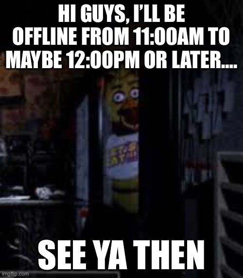 Chica Looking In Window FNAF | HI GUYS, I’LL BE OFFLINE FROM 11:00AM TO MAYBE 12:00PM OR LATER…. SEE YA THEN | image tagged in chica looking in window fnaf | made w/ Imgflip meme maker