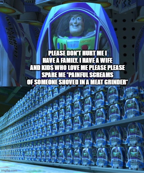 Buzz lightyear clones | PLEASE DON'T HURT ME I HAVE A FAMILY. I HAVE A WIFE AND KIDS WHO LOVE ME PLEASE PLEASE SPARE ME *PAINFUL SCREAMS OF SOMEONE SHOVED IN A MEAT | image tagged in buzz lightyear clones | made w/ Imgflip meme maker