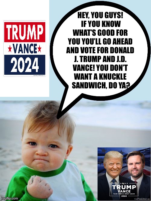 HEY, YOU GUYS! 
 IF YOU KNOW 
WHAT’S GOOD FOR 
YOU YOU’LL GO AHEAD 
AND VOTE FOR DONALD 
J. TRUMP AND J.D. 
VANCE! YOU DON’T 
WANT A KNUCKLE 
SANDWICH, DO YA? | made w/ Imgflip meme maker